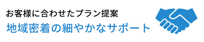 お客様に合わせたプラン提案 地域密着の細やかなサポート